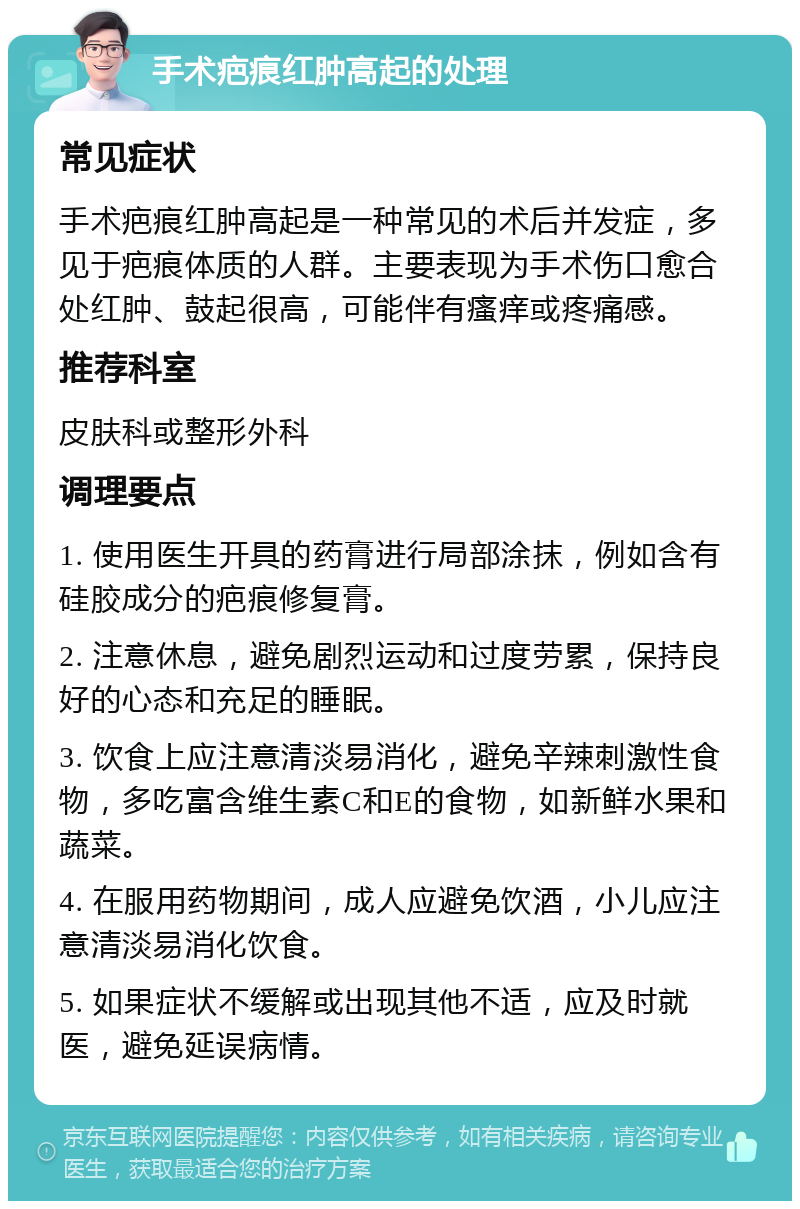 手术疤痕红肿高起的处理 常见症状 手术疤痕红肿高起是一种常见的术后并发症，多见于疤痕体质的人群。主要表现为手术伤口愈合处红肿、鼓起很高，可能伴有瘙痒或疼痛感。 推荐科室 皮肤科或整形外科 调理要点 1. 使用医生开具的药膏进行局部涂抹，例如含有硅胶成分的疤痕修复膏。 2. 注意休息，避免剧烈运动和过度劳累，保持良好的心态和充足的睡眠。 3. 饮食上应注意清淡易消化，避免辛辣刺激性食物，多吃富含维生素C和E的食物，如新鲜水果和蔬菜。 4. 在服用药物期间，成人应避免饮酒，小儿应注意清淡易消化饮食。 5. 如果症状不缓解或出现其他不适，应及时就医，避免延误病情。