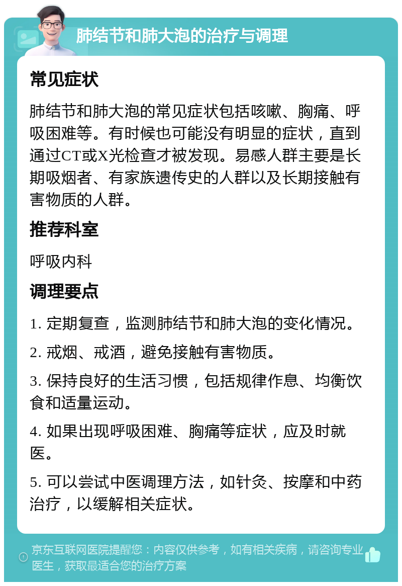 肺结节和肺大泡的治疗与调理 常见症状 肺结节和肺大泡的常见症状包括咳嗽、胸痛、呼吸困难等。有时候也可能没有明显的症状，直到通过CT或X光检查才被发现。易感人群主要是长期吸烟者、有家族遗传史的人群以及长期接触有害物质的人群。 推荐科室 呼吸内科 调理要点 1. 定期复查，监测肺结节和肺大泡的变化情况。 2. 戒烟、戒酒，避免接触有害物质。 3. 保持良好的生活习惯，包括规律作息、均衡饮食和适量运动。 4. 如果出现呼吸困难、胸痛等症状，应及时就医。 5. 可以尝试中医调理方法，如针灸、按摩和中药治疗，以缓解相关症状。