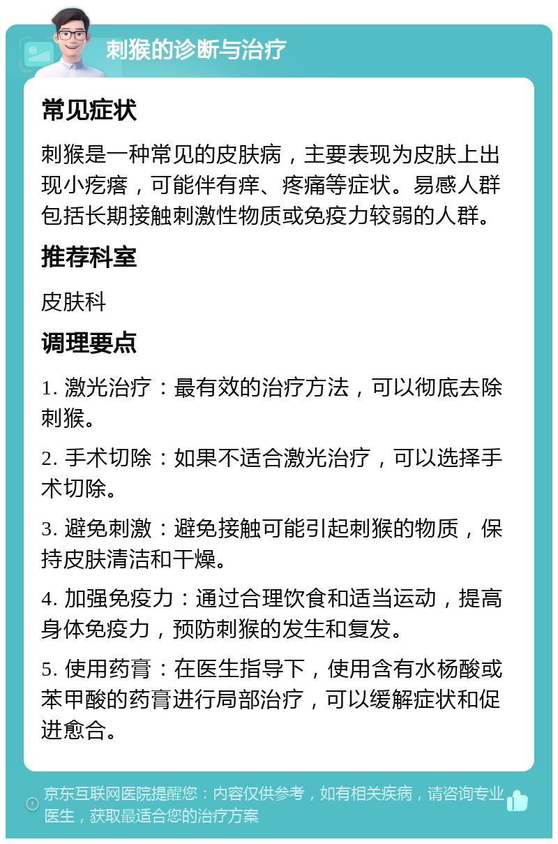 刺猴的诊断与治疗 常见症状 刺猴是一种常见的皮肤病，主要表现为皮肤上出现小疙瘩，可能伴有痒、疼痛等症状。易感人群包括长期接触刺激性物质或免疫力较弱的人群。 推荐科室 皮肤科 调理要点 1. 激光治疗：最有效的治疗方法，可以彻底去除刺猴。 2. 手术切除：如果不适合激光治疗，可以选择手术切除。 3. 避免刺激：避免接触可能引起刺猴的物质，保持皮肤清洁和干燥。 4. 加强免疫力：通过合理饮食和适当运动，提高身体免疫力，预防刺猴的发生和复发。 5. 使用药膏：在医生指导下，使用含有水杨酸或苯甲酸的药膏进行局部治疗，可以缓解症状和促进愈合。