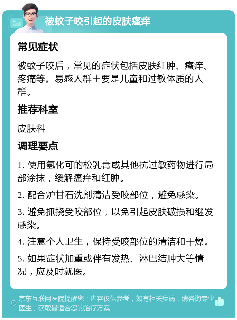 被蚊子咬引起的皮肤瘙痒 常见症状 被蚊子咬后，常见的症状包括皮肤红肿、瘙痒、疼痛等。易感人群主要是儿童和过敏体质的人群。 推荐科室 皮肤科 调理要点 1. 使用氢化可的松乳膏或其他抗过敏药物进行局部涂抹，缓解瘙痒和红肿。 2. 配合炉甘石洗剂清洁受咬部位，避免感染。 3. 避免抓挠受咬部位，以免引起皮肤破损和继发感染。 4. 注意个人卫生，保持受咬部位的清洁和干燥。 5. 如果症状加重或伴有发热、淋巴结肿大等情况，应及时就医。