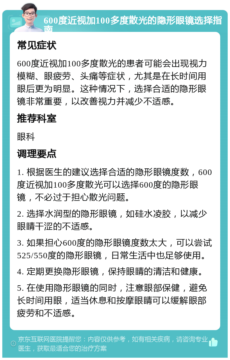 600度近视加100多度散光的隐形眼镜选择指南 常见症状 600度近视加100多度散光的患者可能会出现视力模糊、眼疲劳、头痛等症状，尤其是在长时间用眼后更为明显。这种情况下，选择合适的隐形眼镜非常重要，以改善视力并减少不适感。 推荐科室 眼科 调理要点 1. 根据医生的建议选择合适的隐形眼镜度数，600度近视加100多度散光可以选择600度的隐形眼镜，不必过于担心散光问题。 2. 选择水润型的隐形眼镜，如硅水凌胶，以减少眼睛干涩的不适感。 3. 如果担心600度的隐形眼镜度数太大，可以尝试525/550度的隐形眼镜，日常生活中也足够使用。 4. 定期更换隐形眼镜，保持眼睛的清洁和健康。 5. 在使用隐形眼镜的同时，注意眼部保健，避免长时间用眼，适当休息和按摩眼睛可以缓解眼部疲劳和不适感。