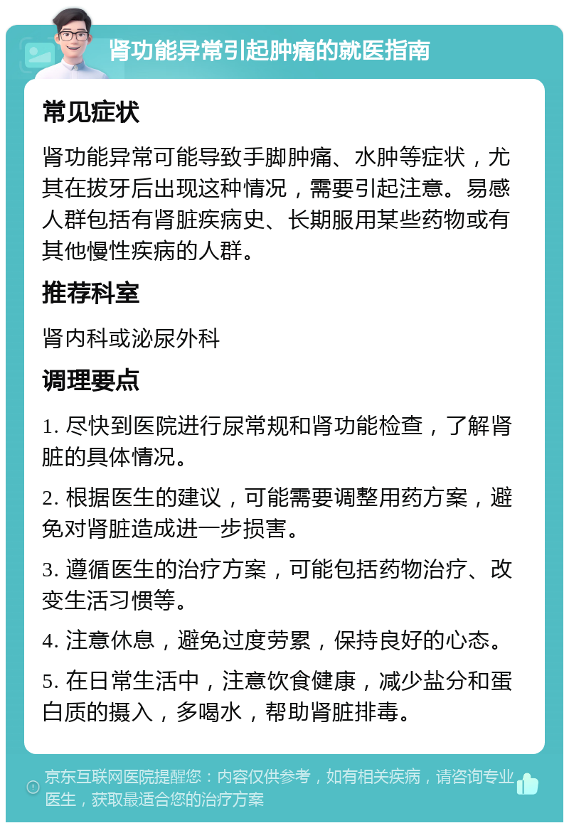 肾功能异常引起肿痛的就医指南 常见症状 肾功能异常可能导致手脚肿痛、水肿等症状，尤其在拔牙后出现这种情况，需要引起注意。易感人群包括有肾脏疾病史、长期服用某些药物或有其他慢性疾病的人群。 推荐科室 肾内科或泌尿外科 调理要点 1. 尽快到医院进行尿常规和肾功能检查，了解肾脏的具体情况。 2. 根据医生的建议，可能需要调整用药方案，避免对肾脏造成进一步损害。 3. 遵循医生的治疗方案，可能包括药物治疗、改变生活习惯等。 4. 注意休息，避免过度劳累，保持良好的心态。 5. 在日常生活中，注意饮食健康，减少盐分和蛋白质的摄入，多喝水，帮助肾脏排毒。