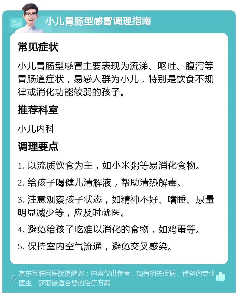 小儿胃肠型感冒调理指南 常见症状 小儿胃肠型感冒主要表现为流涕、呕吐、腹泻等胃肠道症状，易感人群为小儿，特别是饮食不规律或消化功能较弱的孩子。 推荐科室 小儿内科 调理要点 1. 以流质饮食为主，如小米粥等易消化食物。 2. 给孩子喝健儿清解液，帮助清热解毒。 3. 注意观察孩子状态，如精神不好、嗜睡、尿量明显减少等，应及时就医。 4. 避免给孩子吃难以消化的食物，如鸡蛋等。 5. 保持室内空气流通，避免交叉感染。