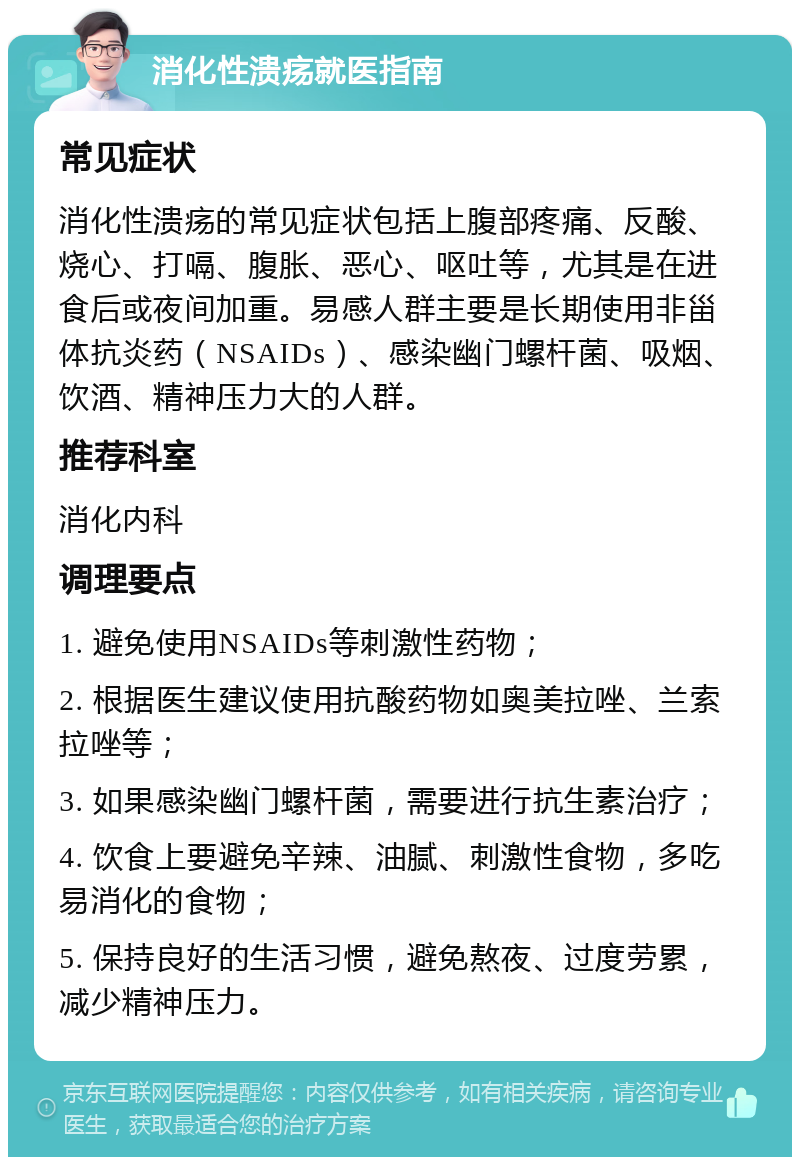 消化性溃疡就医指南 常见症状 消化性溃疡的常见症状包括上腹部疼痛、反酸、烧心、打嗝、腹胀、恶心、呕吐等，尤其是在进食后或夜间加重。易感人群主要是长期使用非甾体抗炎药（NSAIDs）、感染幽门螺杆菌、吸烟、饮酒、精神压力大的人群。 推荐科室 消化内科 调理要点 1. 避免使用NSAIDs等刺激性药物； 2. 根据医生建议使用抗酸药物如奥美拉唑、兰索拉唑等； 3. 如果感染幽门螺杆菌，需要进行抗生素治疗； 4. 饮食上要避免辛辣、油腻、刺激性食物，多吃易消化的食物； 5. 保持良好的生活习惯，避免熬夜、过度劳累，减少精神压力。