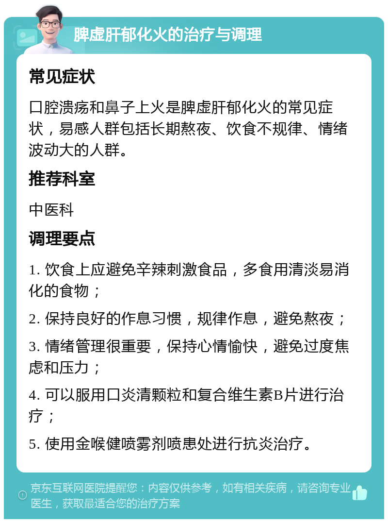 脾虚肝郁化火的治疗与调理 常见症状 口腔溃疡和鼻子上火是脾虚肝郁化火的常见症状，易感人群包括长期熬夜、饮食不规律、情绪波动大的人群。 推荐科室 中医科 调理要点 1. 饮食上应避免辛辣刺激食品，多食用清淡易消化的食物； 2. 保持良好的作息习惯，规律作息，避免熬夜； 3. 情绪管理很重要，保持心情愉快，避免过度焦虑和压力； 4. 可以服用口炎清颗粒和复合维生素B片进行治疗； 5. 使用金喉健喷雾剂喷患处进行抗炎治疗。