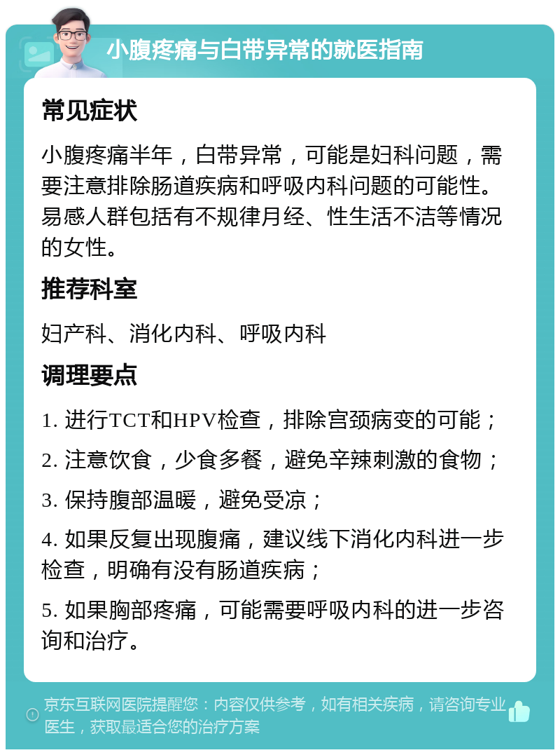 小腹疼痛与白带异常的就医指南 常见症状 小腹疼痛半年，白带异常，可能是妇科问题，需要注意排除肠道疾病和呼吸内科问题的可能性。易感人群包括有不规律月经、性生活不洁等情况的女性。 推荐科室 妇产科、消化内科、呼吸内科 调理要点 1. 进行TCT和HPV检查，排除宫颈病变的可能； 2. 注意饮食，少食多餐，避免辛辣刺激的食物； 3. 保持腹部温暖，避免受凉； 4. 如果反复出现腹痛，建议线下消化内科进一步检查，明确有没有肠道疾病； 5. 如果胸部疼痛，可能需要呼吸内科的进一步咨询和治疗。