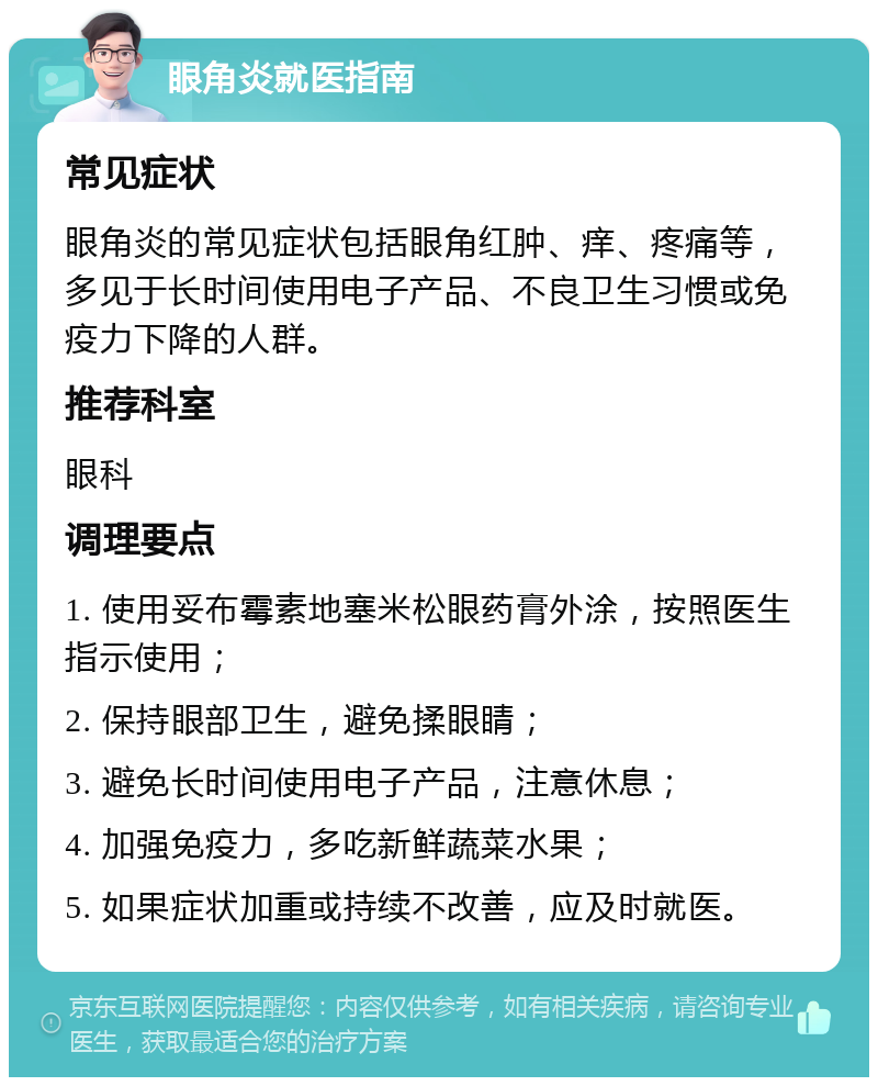 眼角炎就医指南 常见症状 眼角炎的常见症状包括眼角红肿、痒、疼痛等，多见于长时间使用电子产品、不良卫生习惯或免疫力下降的人群。 推荐科室 眼科 调理要点 1. 使用妥布霉素地塞米松眼药膏外涂，按照医生指示使用； 2. 保持眼部卫生，避免揉眼睛； 3. 避免长时间使用电子产品，注意休息； 4. 加强免疫力，多吃新鲜蔬菜水果； 5. 如果症状加重或持续不改善，应及时就医。