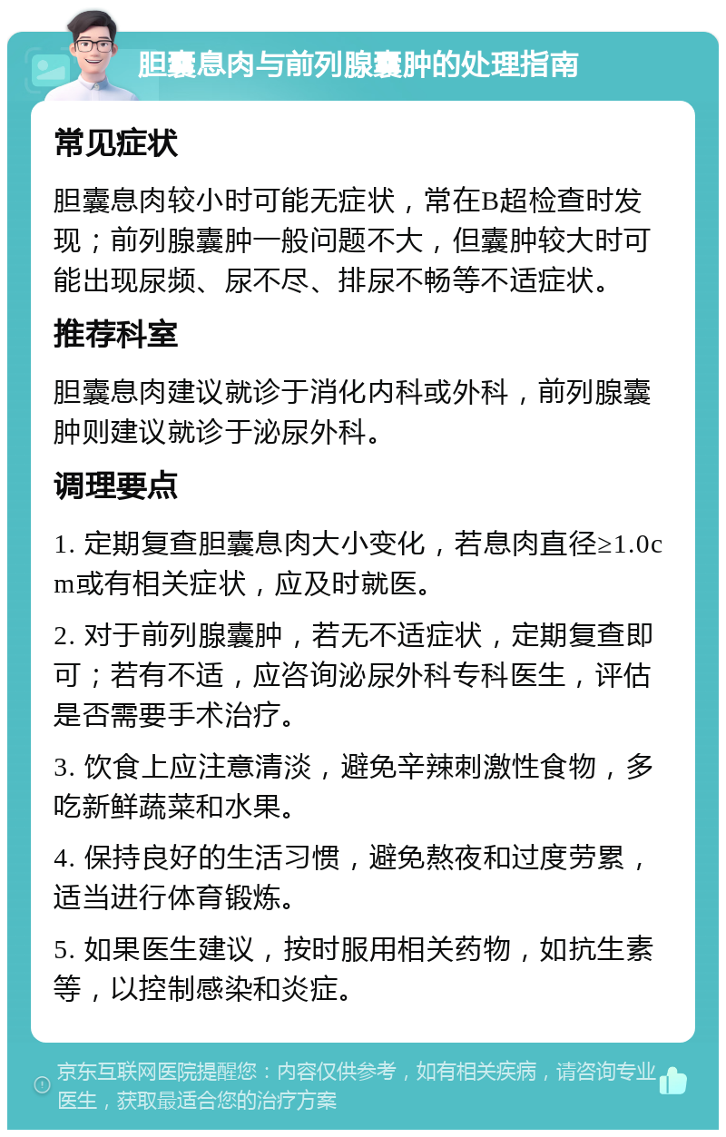 胆囊息肉与前列腺囊肿的处理指南 常见症状 胆囊息肉较小时可能无症状，常在B超检查时发现；前列腺囊肿一般问题不大，但囊肿较大时可能出现尿频、尿不尽、排尿不畅等不适症状。 推荐科室 胆囊息肉建议就诊于消化内科或外科，前列腺囊肿则建议就诊于泌尿外科。 调理要点 1. 定期复查胆囊息肉大小变化，若息肉直径≥1.0cm或有相关症状，应及时就医。 2. 对于前列腺囊肿，若无不适症状，定期复查即可；若有不适，应咨询泌尿外科专科医生，评估是否需要手术治疗。 3. 饮食上应注意清淡，避免辛辣刺激性食物，多吃新鲜蔬菜和水果。 4. 保持良好的生活习惯，避免熬夜和过度劳累，适当进行体育锻炼。 5. 如果医生建议，按时服用相关药物，如抗生素等，以控制感染和炎症。