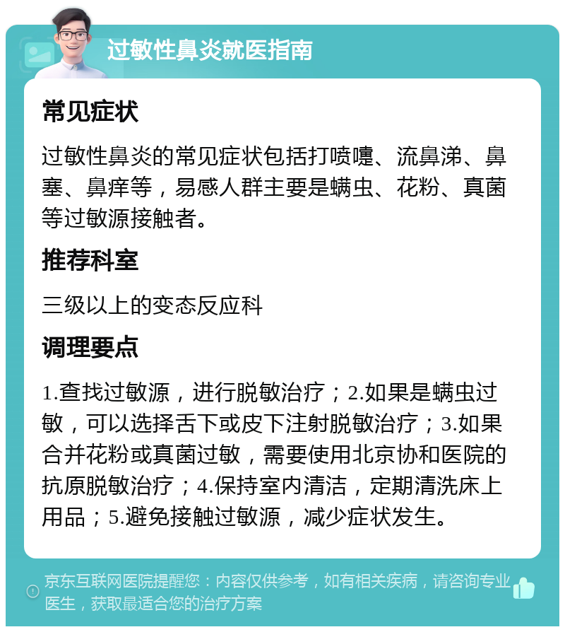 过敏性鼻炎就医指南 常见症状 过敏性鼻炎的常见症状包括打喷嚏、流鼻涕、鼻塞、鼻痒等，易感人群主要是螨虫、花粉、真菌等过敏源接触者。 推荐科室 三级以上的变态反应科 调理要点 1.查找过敏源，进行脱敏治疗；2.如果是螨虫过敏，可以选择舌下或皮下注射脱敏治疗；3.如果合并花粉或真菌过敏，需要使用北京协和医院的抗原脱敏治疗；4.保持室内清洁，定期清洗床上用品；5.避免接触过敏源，减少症状发生。