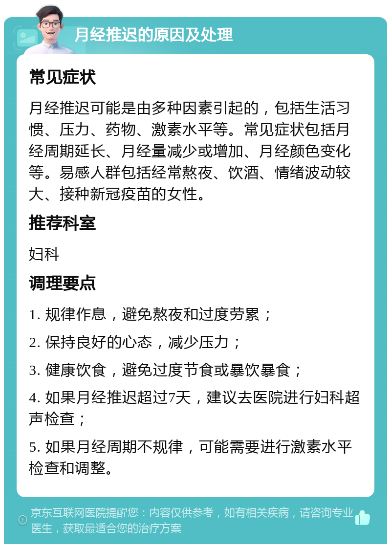 月经推迟的原因及处理 常见症状 月经推迟可能是由多种因素引起的，包括生活习惯、压力、药物、激素水平等。常见症状包括月经周期延长、月经量减少或增加、月经颜色变化等。易感人群包括经常熬夜、饮酒、情绪波动较大、接种新冠疫苗的女性。 推荐科室 妇科 调理要点 1. 规律作息，避免熬夜和过度劳累； 2. 保持良好的心态，减少压力； 3. 健康饮食，避免过度节食或暴饮暴食； 4. 如果月经推迟超过7天，建议去医院进行妇科超声检查； 5. 如果月经周期不规律，可能需要进行激素水平检查和调整。