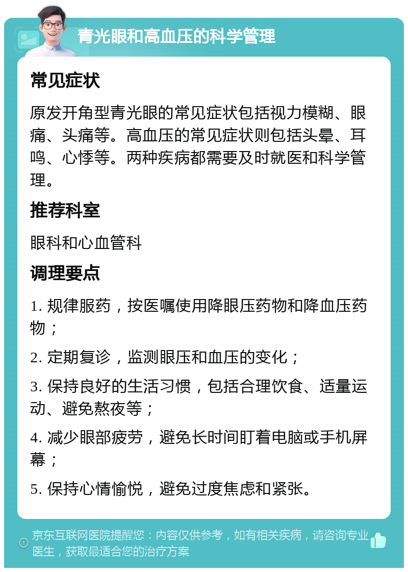 青光眼和高血压的科学管理 常见症状 原发开角型青光眼的常见症状包括视力模糊、眼痛、头痛等。高血压的常见症状则包括头晕、耳鸣、心悸等。两种疾病都需要及时就医和科学管理。 推荐科室 眼科和心血管科 调理要点 1. 规律服药，按医嘱使用降眼压药物和降血压药物； 2. 定期复诊，监测眼压和血压的变化； 3. 保持良好的生活习惯，包括合理饮食、适量运动、避免熬夜等； 4. 减少眼部疲劳，避免长时间盯着电脑或手机屏幕； 5. 保持心情愉悦，避免过度焦虑和紧张。