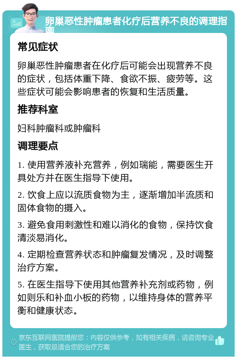 卵巢恶性肿瘤患者化疗后营养不良的调理指南 常见症状 卵巢恶性肿瘤患者在化疗后可能会出现营养不良的症状，包括体重下降、食欲不振、疲劳等。这些症状可能会影响患者的恢复和生活质量。 推荐科室 妇科肿瘤科或肿瘤科 调理要点 1. 使用营养液补充营养，例如瑞能，需要医生开具处方并在医生指导下使用。 2. 饮食上应以流质食物为主，逐渐增加半流质和固体食物的摄入。 3. 避免食用刺激性和难以消化的食物，保持饮食清淡易消化。 4. 定期检查营养状态和肿瘤复发情况，及时调整治疗方案。 5. 在医生指导下使用其他营养补充剂或药物，例如则乐和补血小板的药物，以维持身体的营养平衡和健康状态。