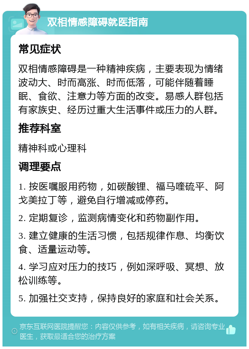 双相情感障碍就医指南 常见症状 双相情感障碍是一种精神疾病，主要表现为情绪波动大、时而高涨、时而低落，可能伴随着睡眠、食欲、注意力等方面的改变。易感人群包括有家族史、经历过重大生活事件或压力的人群。 推荐科室 精神科或心理科 调理要点 1. 按医嘱服用药物，如碳酸锂、福马喹硫平、阿戈美拉丁等，避免自行增减或停药。 2. 定期复诊，监测病情变化和药物副作用。 3. 建立健康的生活习惯，包括规律作息、均衡饮食、适量运动等。 4. 学习应对压力的技巧，例如深呼吸、冥想、放松训练等。 5. 加强社交支持，保持良好的家庭和社会关系。