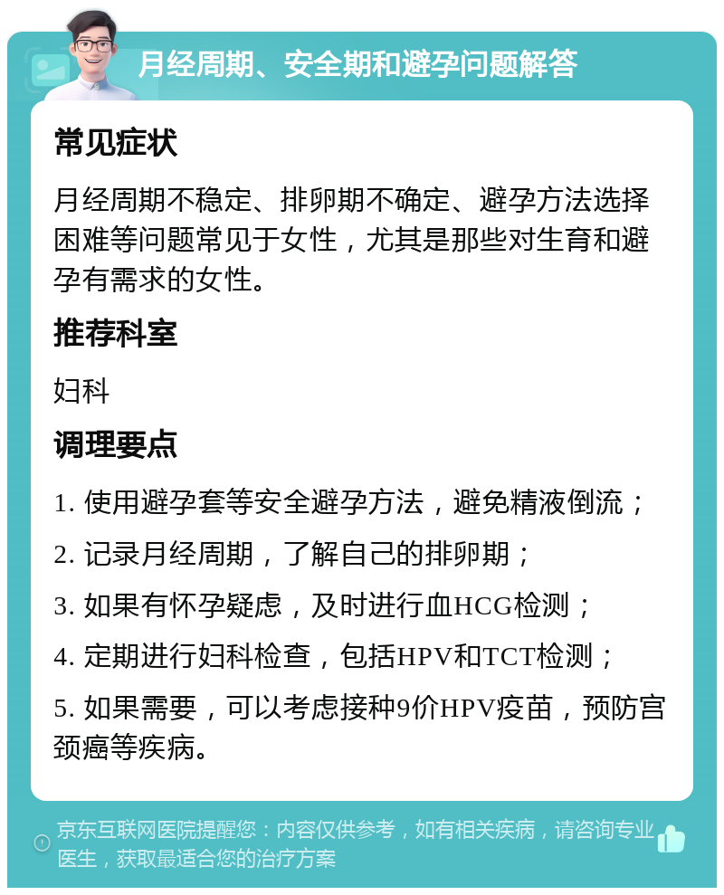 月经周期、安全期和避孕问题解答 常见症状 月经周期不稳定、排卵期不确定、避孕方法选择困难等问题常见于女性，尤其是那些对生育和避孕有需求的女性。 推荐科室 妇科 调理要点 1. 使用避孕套等安全避孕方法，避免精液倒流； 2. 记录月经周期，了解自己的排卵期； 3. 如果有怀孕疑虑，及时进行血HCG检测； 4. 定期进行妇科检查，包括HPV和TCT检测； 5. 如果需要，可以考虑接种9价HPV疫苗，预防宫颈癌等疾病。