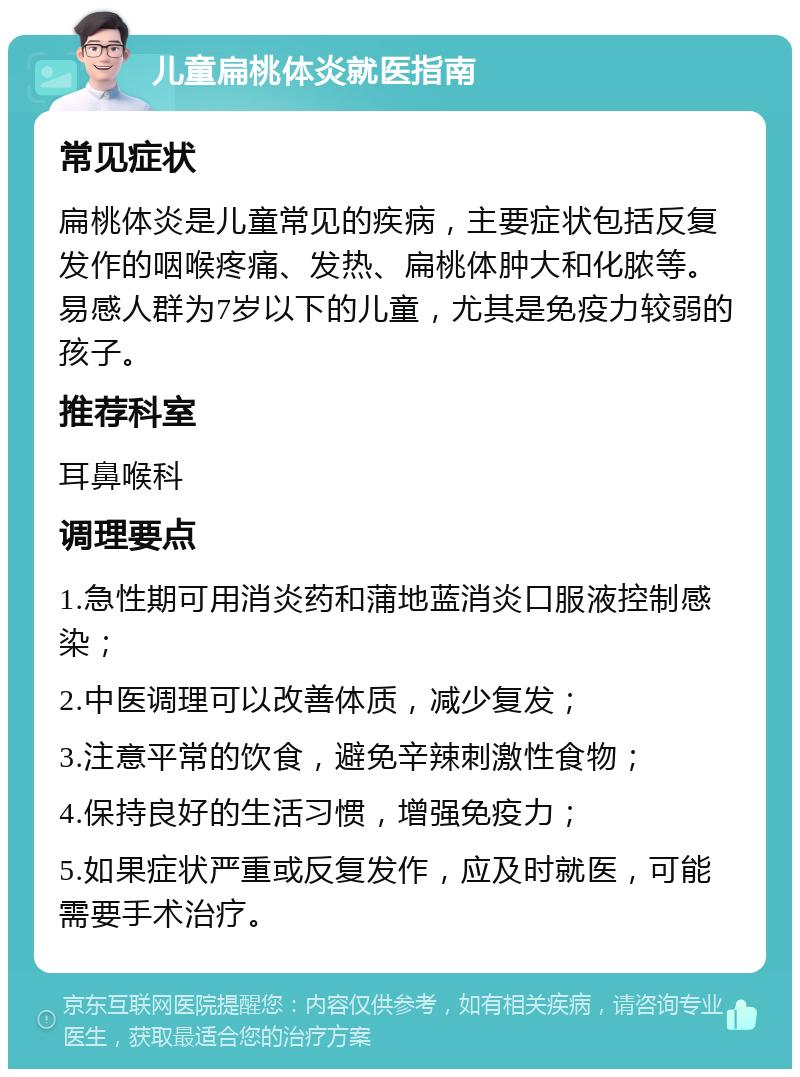 儿童扁桃体炎就医指南 常见症状 扁桃体炎是儿童常见的疾病，主要症状包括反复发作的咽喉疼痛、发热、扁桃体肿大和化脓等。易感人群为7岁以下的儿童，尤其是免疫力较弱的孩子。 推荐科室 耳鼻喉科 调理要点 1.急性期可用消炎药和蒲地蓝消炎口服液控制感染； 2.中医调理可以改善体质，减少复发； 3.注意平常的饮食，避免辛辣刺激性食物； 4.保持良好的生活习惯，增强免疫力； 5.如果症状严重或反复发作，应及时就医，可能需要手术治疗。