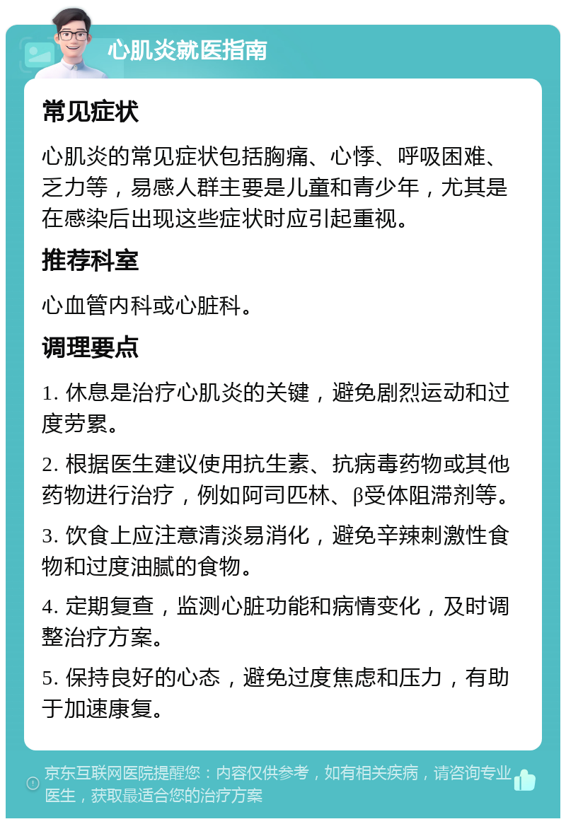 心肌炎就医指南 常见症状 心肌炎的常见症状包括胸痛、心悸、呼吸困难、乏力等，易感人群主要是儿童和青少年，尤其是在感染后出现这些症状时应引起重视。 推荐科室 心血管内科或心脏科。 调理要点 1. 休息是治疗心肌炎的关键，避免剧烈运动和过度劳累。 2. 根据医生建议使用抗生素、抗病毒药物或其他药物进行治疗，例如阿司匹林、β受体阻滞剂等。 3. 饮食上应注意清淡易消化，避免辛辣刺激性食物和过度油腻的食物。 4. 定期复查，监测心脏功能和病情变化，及时调整治疗方案。 5. 保持良好的心态，避免过度焦虑和压力，有助于加速康复。