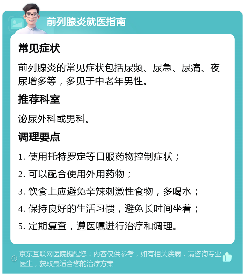 前列腺炎就医指南 常见症状 前列腺炎的常见症状包括尿频、尿急、尿痛、夜尿增多等，多见于中老年男性。 推荐科室 泌尿外科或男科。 调理要点 1. 使用托特罗定等口服药物控制症状； 2. 可以配合使用外用药物； 3. 饮食上应避免辛辣刺激性食物，多喝水； 4. 保持良好的生活习惯，避免长时间坐着； 5. 定期复查，遵医嘱进行治疗和调理。