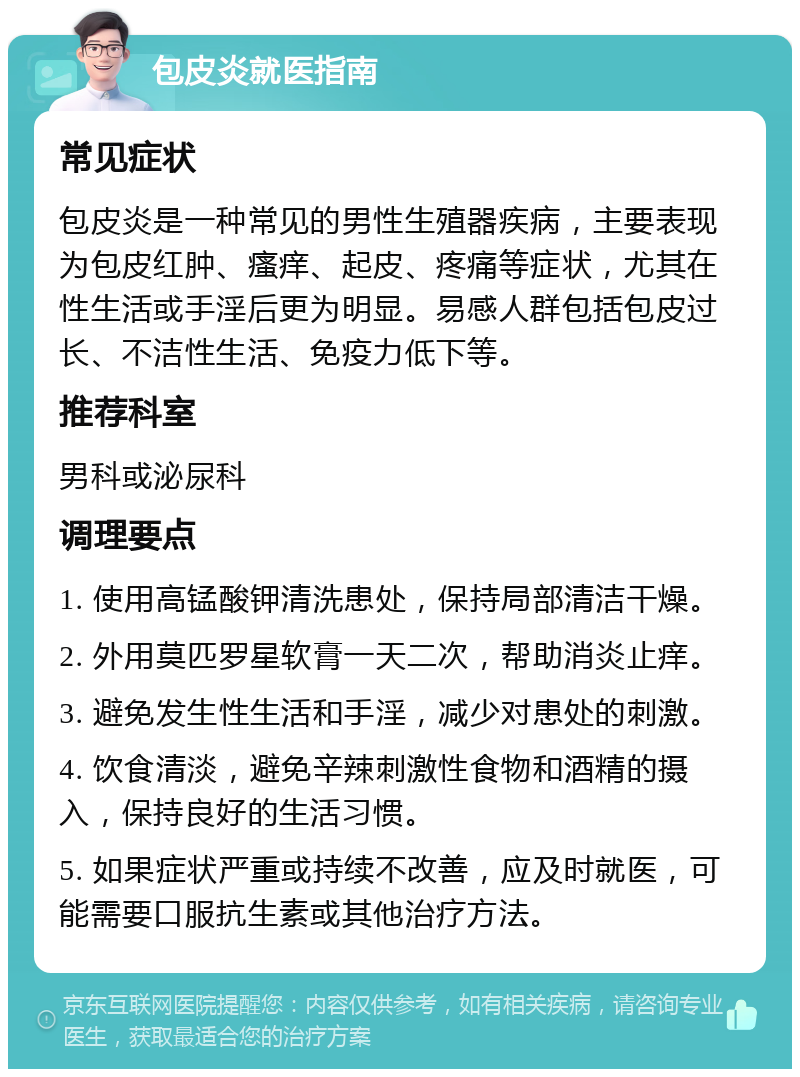 包皮炎就医指南 常见症状 包皮炎是一种常见的男性生殖器疾病，主要表现为包皮红肿、瘙痒、起皮、疼痛等症状，尤其在性生活或手淫后更为明显。易感人群包括包皮过长、不洁性生活、免疫力低下等。 推荐科室 男科或泌尿科 调理要点 1. 使用高锰酸钾清洗患处，保持局部清洁干燥。 2. 外用莫匹罗星软膏一天二次，帮助消炎止痒。 3. 避免发生性生活和手淫，减少对患处的刺激。 4. 饮食清淡，避免辛辣刺激性食物和酒精的摄入，保持良好的生活习惯。 5. 如果症状严重或持续不改善，应及时就医，可能需要口服抗生素或其他治疗方法。