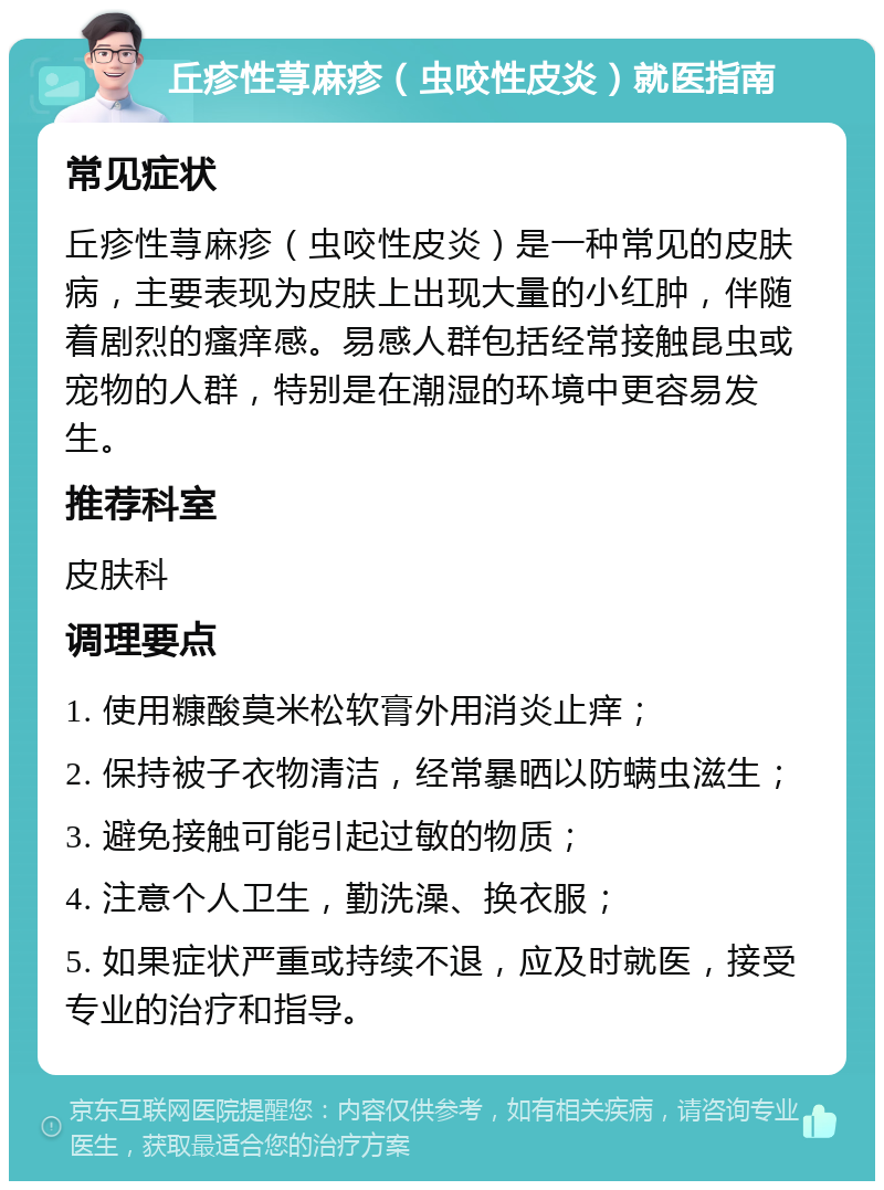 丘疹性荨麻疹（虫咬性皮炎）就医指南 常见症状 丘疹性荨麻疹（虫咬性皮炎）是一种常见的皮肤病，主要表现为皮肤上出现大量的小红肿，伴随着剧烈的瘙痒感。易感人群包括经常接触昆虫或宠物的人群，特别是在潮湿的环境中更容易发生。 推荐科室 皮肤科 调理要点 1. 使用糠酸莫米松软膏外用消炎止痒； 2. 保持被子衣物清洁，经常暴晒以防螨虫滋生； 3. 避免接触可能引起过敏的物质； 4. 注意个人卫生，勤洗澡、换衣服； 5. 如果症状严重或持续不退，应及时就医，接受专业的治疗和指导。