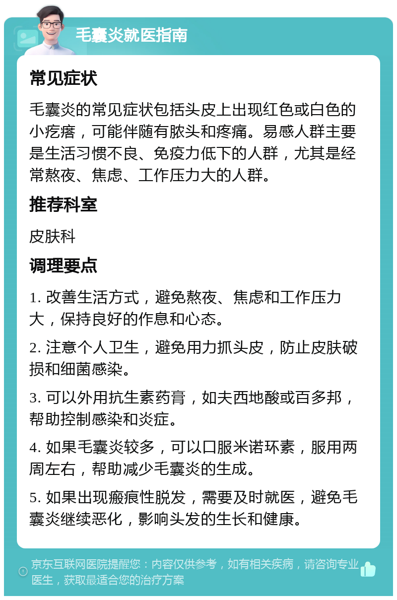 毛囊炎就医指南 常见症状 毛囊炎的常见症状包括头皮上出现红色或白色的小疙瘩，可能伴随有脓头和疼痛。易感人群主要是生活习惯不良、免疫力低下的人群，尤其是经常熬夜、焦虑、工作压力大的人群。 推荐科室 皮肤科 调理要点 1. 改善生活方式，避免熬夜、焦虑和工作压力大，保持良好的作息和心态。 2. 注意个人卫生，避免用力抓头皮，防止皮肤破损和细菌感染。 3. 可以外用抗生素药膏，如夫西地酸或百多邦，帮助控制感染和炎症。 4. 如果毛囊炎较多，可以口服米诺环素，服用两周左右，帮助减少毛囊炎的生成。 5. 如果出现瘢痕性脱发，需要及时就医，避免毛囊炎继续恶化，影响头发的生长和健康。