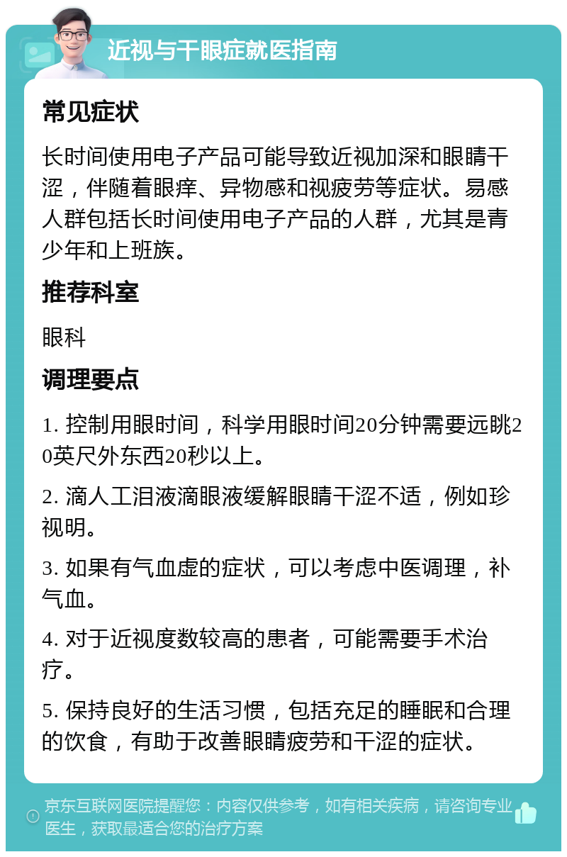 近视与干眼症就医指南 常见症状 长时间使用电子产品可能导致近视加深和眼睛干涩，伴随着眼痒、异物感和视疲劳等症状。易感人群包括长时间使用电子产品的人群，尤其是青少年和上班族。 推荐科室 眼科 调理要点 1. 控制用眼时间，科学用眼时间20分钟需要远眺20英尺外东西20秒以上。 2. 滴人工泪液滴眼液缓解眼睛干涩不适，例如珍视明。 3. 如果有气血虚的症状，可以考虑中医调理，补气血。 4. 对于近视度数较高的患者，可能需要手术治疗。 5. 保持良好的生活习惯，包括充足的睡眠和合理的饮食，有助于改善眼睛疲劳和干涩的症状。