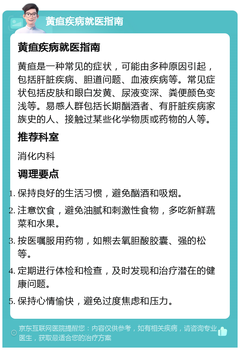 黄疸疾病就医指南 黄疸疾病就医指南 黄疸是一种常见的症状，可能由多种原因引起，包括肝脏疾病、胆道问题、血液疾病等。常见症状包括皮肤和眼白发黄、尿液变深、粪便颜色变浅等。易感人群包括长期酗酒者、有肝脏疾病家族史的人、接触过某些化学物质或药物的人等。 推荐科室 消化内科 调理要点 保持良好的生活习惯，避免酗酒和吸烟。 注意饮食，避免油腻和刺激性食物，多吃新鲜蔬菜和水果。 按医嘱服用药物，如熊去氧胆酸胶囊、强的松等。 定期进行体检和检查，及时发现和治疗潜在的健康问题。 保持心情愉快，避免过度焦虑和压力。