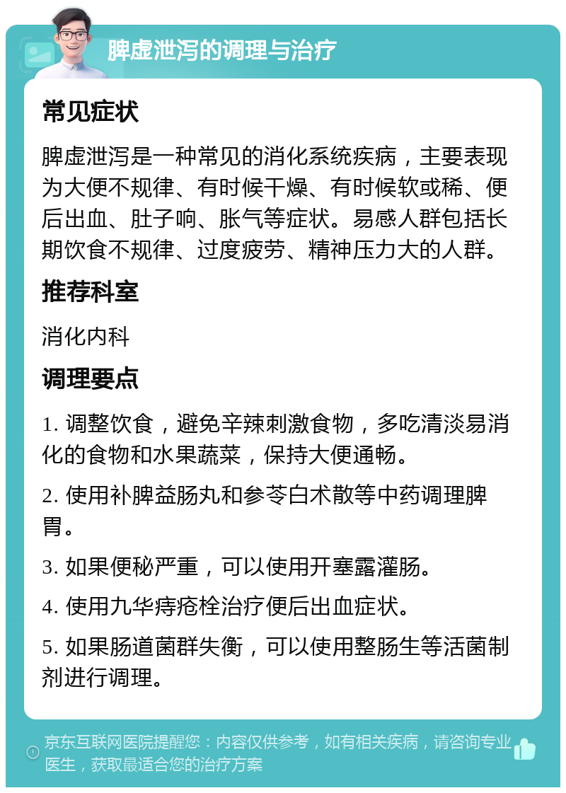 脾虚泄泻的调理与治疗 常见症状 脾虚泄泻是一种常见的消化系统疾病，主要表现为大便不规律、有时候干燥、有时候软或稀、便后出血、肚子响、胀气等症状。易感人群包括长期饮食不规律、过度疲劳、精神压力大的人群。 推荐科室 消化内科 调理要点 1. 调整饮食，避免辛辣刺激食物，多吃清淡易消化的食物和水果蔬菜，保持大便通畅。 2. 使用补脾益肠丸和参苓白术散等中药调理脾胃。 3. 如果便秘严重，可以使用开塞露灌肠。 4. 使用九华痔疮栓治疗便后出血症状。 5. 如果肠道菌群失衡，可以使用整肠生等活菌制剂进行调理。