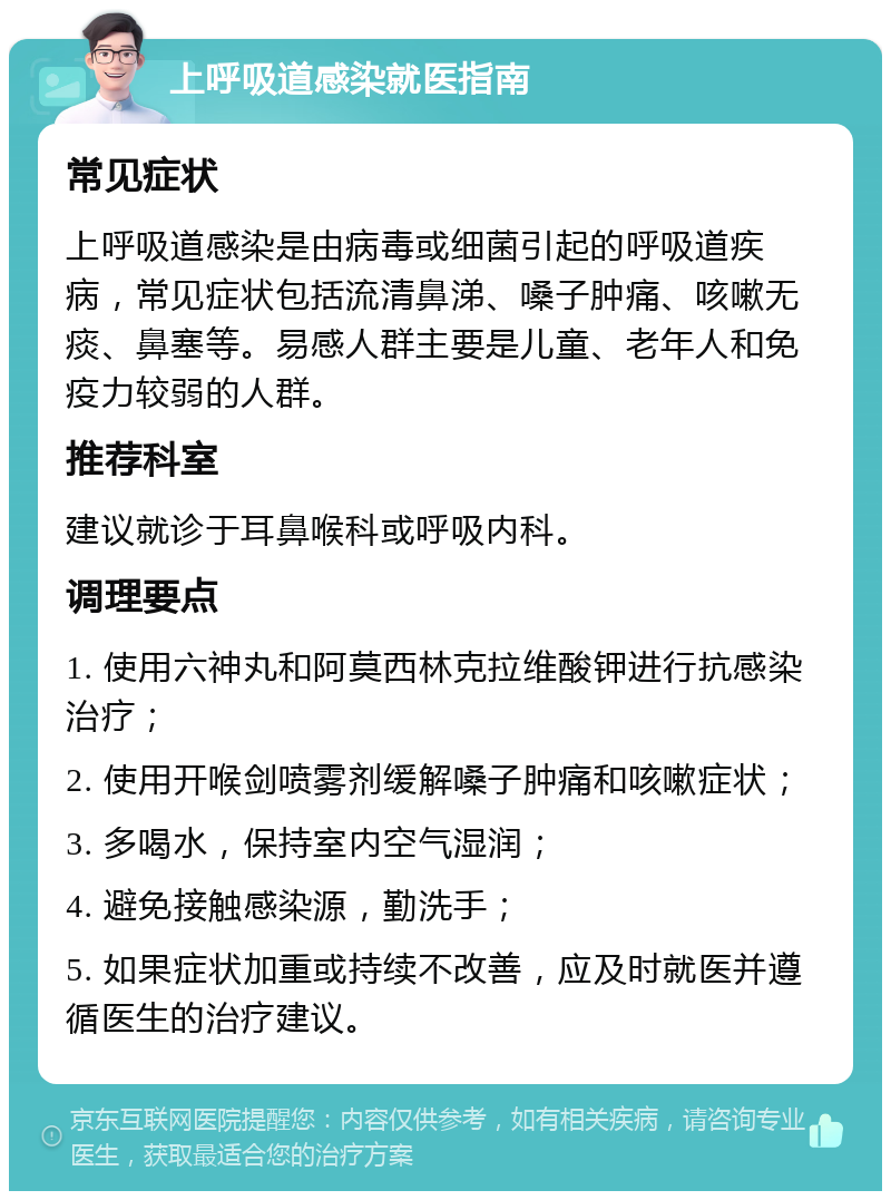 上呼吸道感染就医指南 常见症状 上呼吸道感染是由病毒或细菌引起的呼吸道疾病，常见症状包括流清鼻涕、嗓子肿痛、咳嗽无痰、鼻塞等。易感人群主要是儿童、老年人和免疫力较弱的人群。 推荐科室 建议就诊于耳鼻喉科或呼吸内科。 调理要点 1. 使用六神丸和阿莫西林克拉维酸钾进行抗感染治疗； 2. 使用开喉剑喷雾剂缓解嗓子肿痛和咳嗽症状； 3. 多喝水，保持室内空气湿润； 4. 避免接触感染源，勤洗手； 5. 如果症状加重或持续不改善，应及时就医并遵循医生的治疗建议。