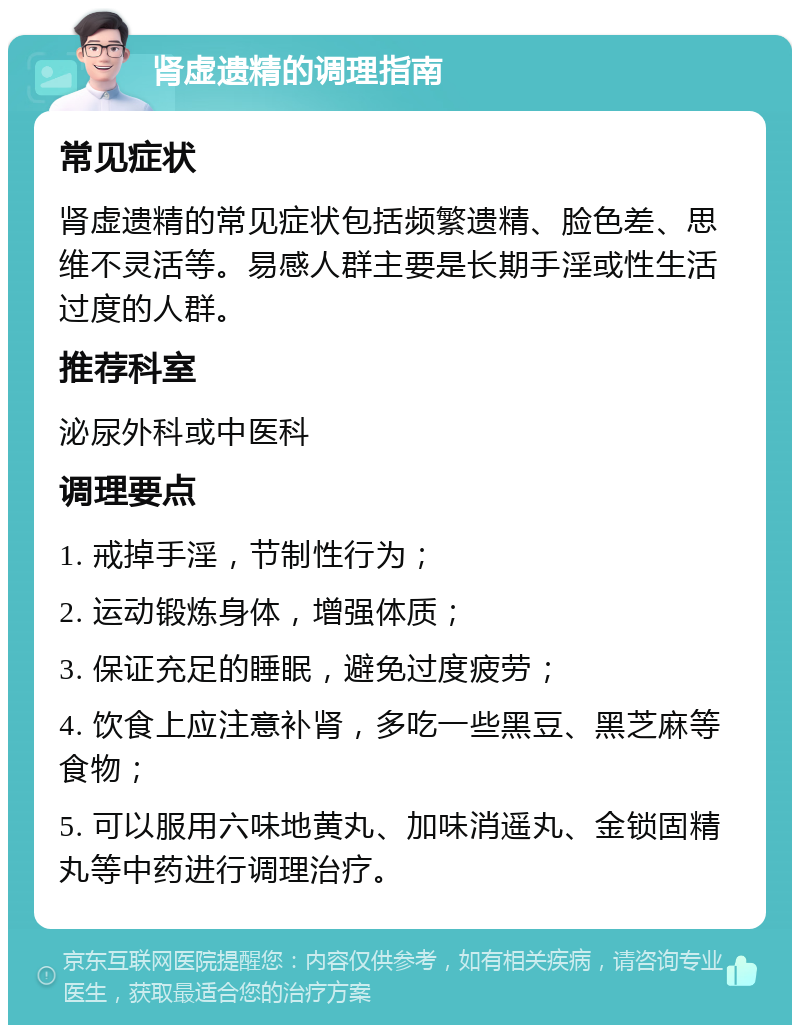 肾虚遗精的调理指南 常见症状 肾虚遗精的常见症状包括频繁遗精、脸色差、思维不灵活等。易感人群主要是长期手淫或性生活过度的人群。 推荐科室 泌尿外科或中医科 调理要点 1. 戒掉手淫，节制性行为； 2. 运动锻炼身体，增强体质； 3. 保证充足的睡眠，避免过度疲劳； 4. 饮食上应注意补肾，多吃一些黑豆、黑芝麻等食物； 5. 可以服用六味地黄丸、加味消遥丸、金锁固精丸等中药进行调理治疗。