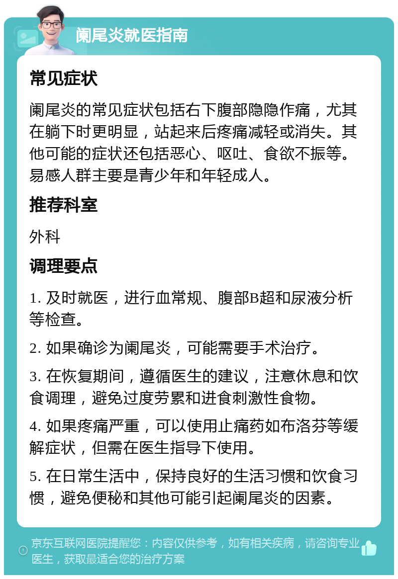 阑尾炎就医指南 常见症状 阑尾炎的常见症状包括右下腹部隐隐作痛，尤其在躺下时更明显，站起来后疼痛减轻或消失。其他可能的症状还包括恶心、呕吐、食欲不振等。易感人群主要是青少年和年轻成人。 推荐科室 外科 调理要点 1. 及时就医，进行血常规、腹部B超和尿液分析等检查。 2. 如果确诊为阑尾炎，可能需要手术治疗。 3. 在恢复期间，遵循医生的建议，注意休息和饮食调理，避免过度劳累和进食刺激性食物。 4. 如果疼痛严重，可以使用止痛药如布洛芬等缓解症状，但需在医生指导下使用。 5. 在日常生活中，保持良好的生活习惯和饮食习惯，避免便秘和其他可能引起阑尾炎的因素。