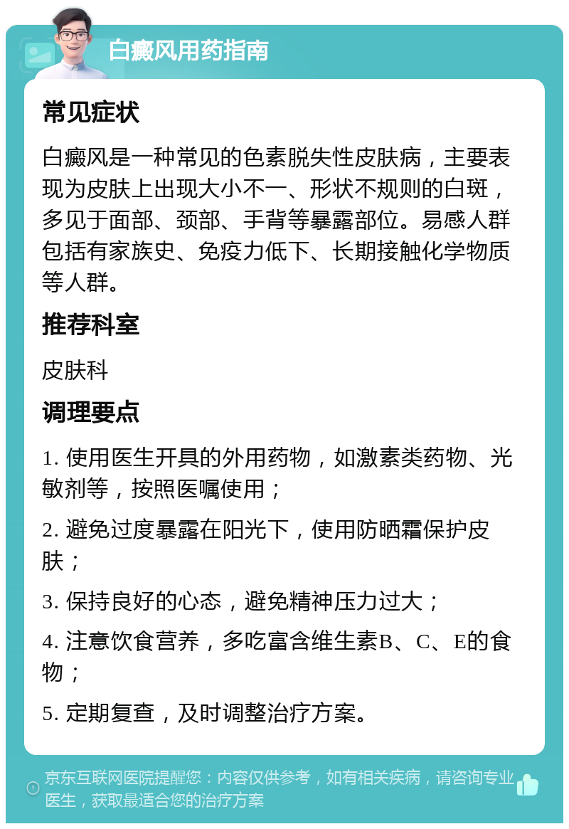 白癜风用药指南 常见症状 白癜风是一种常见的色素脱失性皮肤病，主要表现为皮肤上出现大小不一、形状不规则的白斑，多见于面部、颈部、手背等暴露部位。易感人群包括有家族史、免疫力低下、长期接触化学物质等人群。 推荐科室 皮肤科 调理要点 1. 使用医生开具的外用药物，如激素类药物、光敏剂等，按照医嘱使用； 2. 避免过度暴露在阳光下，使用防晒霜保护皮肤； 3. 保持良好的心态，避免精神压力过大； 4. 注意饮食营养，多吃富含维生素B、C、E的食物； 5. 定期复查，及时调整治疗方案。