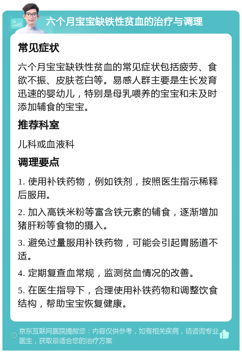 六个月宝宝缺铁性贫血的治疗与调理 常见症状 六个月宝宝缺铁性贫血的常见症状包括疲劳、食欲不振、皮肤苍白等。易感人群主要是生长发育迅速的婴幼儿，特别是母乳喂养的宝宝和未及时添加辅食的宝宝。 推荐科室 儿科或血液科 调理要点 1. 使用补铁药物，例如铁剂，按照医生指示稀释后服用。 2. 加入高铁米粉等富含铁元素的辅食，逐渐增加猪肝粉等食物的摄入。 3. 避免过量服用补铁药物，可能会引起胃肠道不适。 4. 定期复查血常规，监测贫血情况的改善。 5. 在医生指导下，合理使用补铁药物和调整饮食结构，帮助宝宝恢复健康。