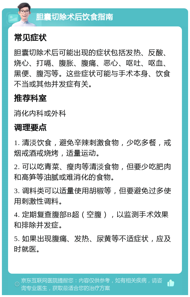 胆囊切除术后饮食指南 常见症状 胆囊切除术后可能出现的症状包括发热、反酸、烧心、打嗝、腹胀、腹痛、恶心、呕吐、呕血、黑便、腹泻等。这些症状可能与手术本身、饮食不当或其他并发症有关。 推荐科室 消化内科或外科 调理要点 1. 清淡饮食，避免辛辣刺激食物，少吃多餐，戒烟戒酒戒烧烤，适量运动。 2. 可以吃青菜、瘦肉等清淡食物，但要少吃肥肉和高笋等油腻或难消化的食物。 3. 调料类可以适量使用胡椒等，但要避免过多使用刺激性调料。 4. 定期复查腹部B超（空腹），以监测手术效果和排除并发症。 5. 如果出现腹痛、发热、尿黄等不适症状，应及时就医。