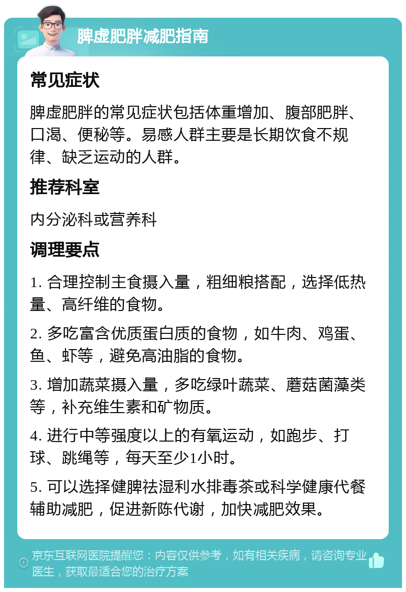 脾虚肥胖减肥指南 常见症状 脾虚肥胖的常见症状包括体重增加、腹部肥胖、口渴、便秘等。易感人群主要是长期饮食不规律、缺乏运动的人群。 推荐科室 内分泌科或营养科 调理要点 1. 合理控制主食摄入量，粗细粮搭配，选择低热量、高纤维的食物。 2. 多吃富含优质蛋白质的食物，如牛肉、鸡蛋、鱼、虾等，避免高油脂的食物。 3. 增加蔬菜摄入量，多吃绿叶蔬菜、蘑菇菌藻类等，补充维生素和矿物质。 4. 进行中等强度以上的有氧运动，如跑步、打球、跳绳等，每天至少1小时。 5. 可以选择健脾祛湿利水排毒茶或科学健康代餐辅助减肥，促进新陈代谢，加快减肥效果。