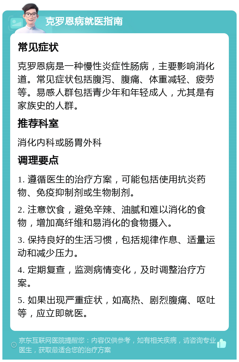 克罗恩病就医指南 常见症状 克罗恩病是一种慢性炎症性肠病，主要影响消化道。常见症状包括腹泻、腹痛、体重减轻、疲劳等。易感人群包括青少年和年轻成人，尤其是有家族史的人群。 推荐科室 消化内科或肠胃外科 调理要点 1. 遵循医生的治疗方案，可能包括使用抗炎药物、免疫抑制剂或生物制剂。 2. 注意饮食，避免辛辣、油腻和难以消化的食物，增加高纤维和易消化的食物摄入。 3. 保持良好的生活习惯，包括规律作息、适量运动和减少压力。 4. 定期复查，监测病情变化，及时调整治疗方案。 5. 如果出现严重症状，如高热、剧烈腹痛、呕吐等，应立即就医。