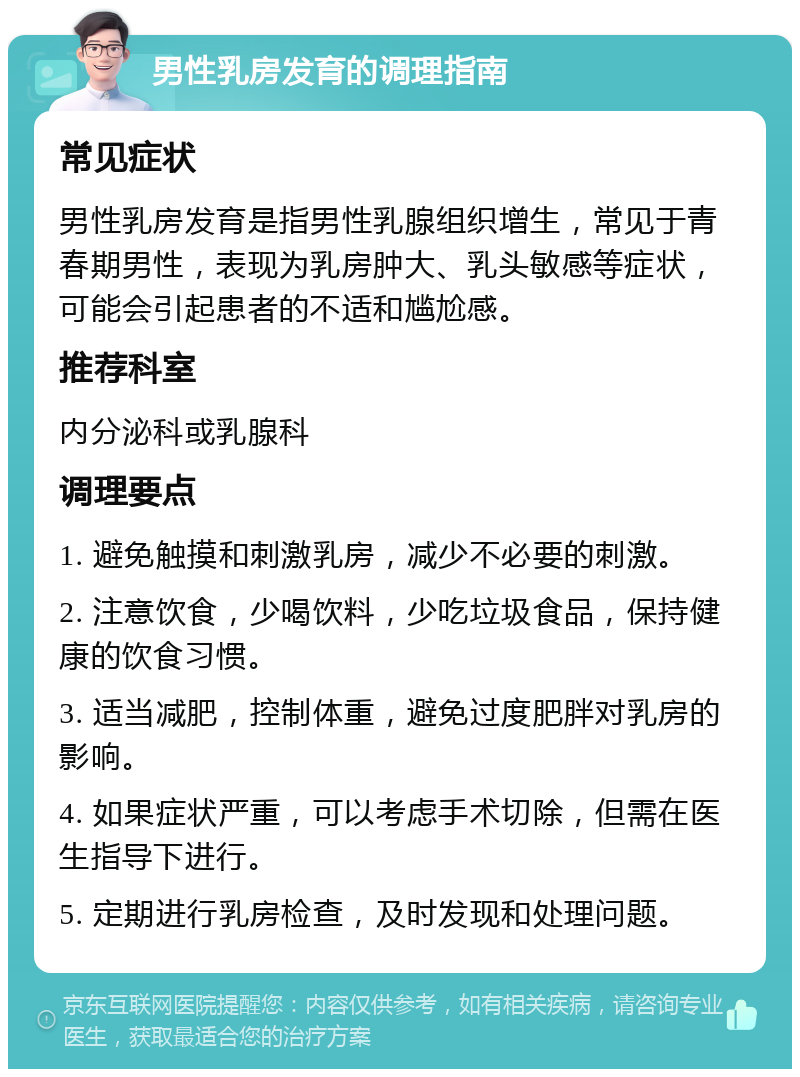 男性乳房发育的调理指南 常见症状 男性乳房发育是指男性乳腺组织增生，常见于青春期男性，表现为乳房肿大、乳头敏感等症状，可能会引起患者的不适和尴尬感。 推荐科室 内分泌科或乳腺科 调理要点 1. 避免触摸和刺激乳房，减少不必要的刺激。 2. 注意饮食，少喝饮料，少吃垃圾食品，保持健康的饮食习惯。 3. 适当减肥，控制体重，避免过度肥胖对乳房的影响。 4. 如果症状严重，可以考虑手术切除，但需在医生指导下进行。 5. 定期进行乳房检查，及时发现和处理问题。