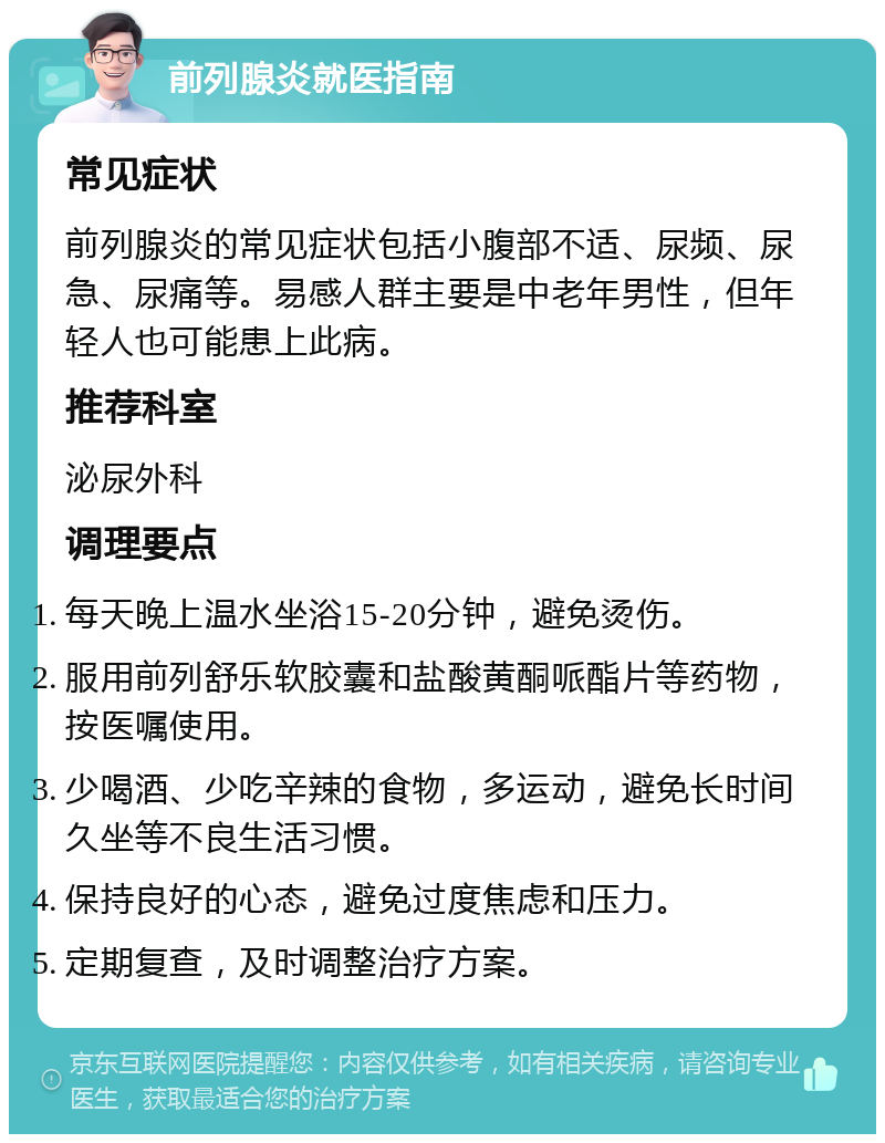 前列腺炎就医指南 常见症状 前列腺炎的常见症状包括小腹部不适、尿频、尿急、尿痛等。易感人群主要是中老年男性，但年轻人也可能患上此病。 推荐科室 泌尿外科 调理要点 每天晚上温水坐浴15-20分钟，避免烫伤。 服用前列舒乐软胶囊和盐酸黄酮哌酯片等药物，按医嘱使用。 少喝酒、少吃辛辣的食物，多运动，避免长时间久坐等不良生活习惯。 保持良好的心态，避免过度焦虑和压力。 定期复查，及时调整治疗方案。