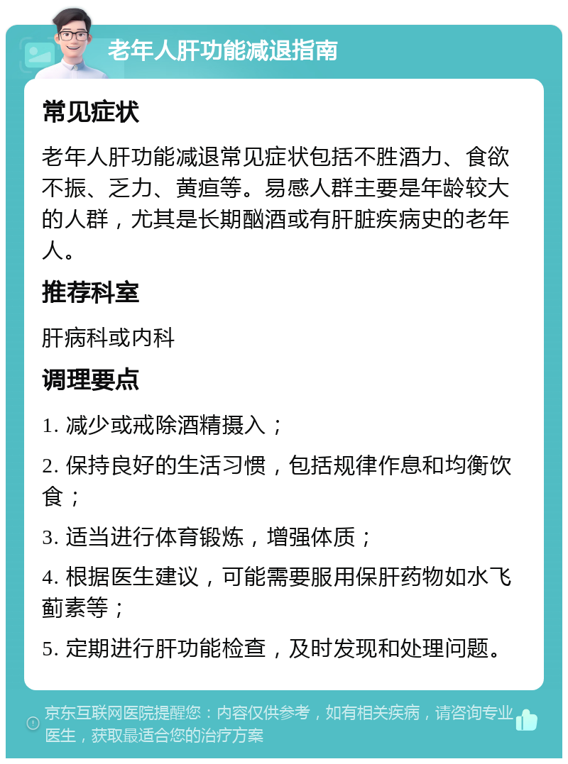 老年人肝功能减退指南 常见症状 老年人肝功能减退常见症状包括不胜酒力、食欲不振、乏力、黄疸等。易感人群主要是年龄较大的人群，尤其是长期酗酒或有肝脏疾病史的老年人。 推荐科室 肝病科或内科 调理要点 1. 减少或戒除酒精摄入； 2. 保持良好的生活习惯，包括规律作息和均衡饮食； 3. 适当进行体育锻炼，增强体质； 4. 根据医生建议，可能需要服用保肝药物如水飞蓟素等； 5. 定期进行肝功能检查，及时发现和处理问题。