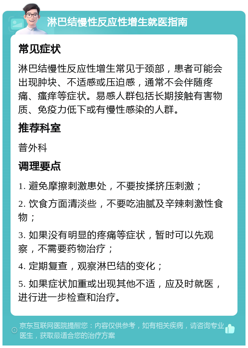 淋巴结慢性反应性增生就医指南 常见症状 淋巴结慢性反应性增生常见于颈部，患者可能会出现肿块、不适感或压迫感，通常不会伴随疼痛、瘙痒等症状。易感人群包括长期接触有害物质、免疫力低下或有慢性感染的人群。 推荐科室 普外科 调理要点 1. 避免摩擦刺激患处，不要按揉挤压刺激； 2. 饮食方面清淡些，不要吃油腻及辛辣刺激性食物； 3. 如果没有明显的疼痛等症状，暂时可以先观察，不需要药物治疗； 4. 定期复查，观察淋巴结的变化； 5. 如果症状加重或出现其他不适，应及时就医，进行进一步检查和治疗。