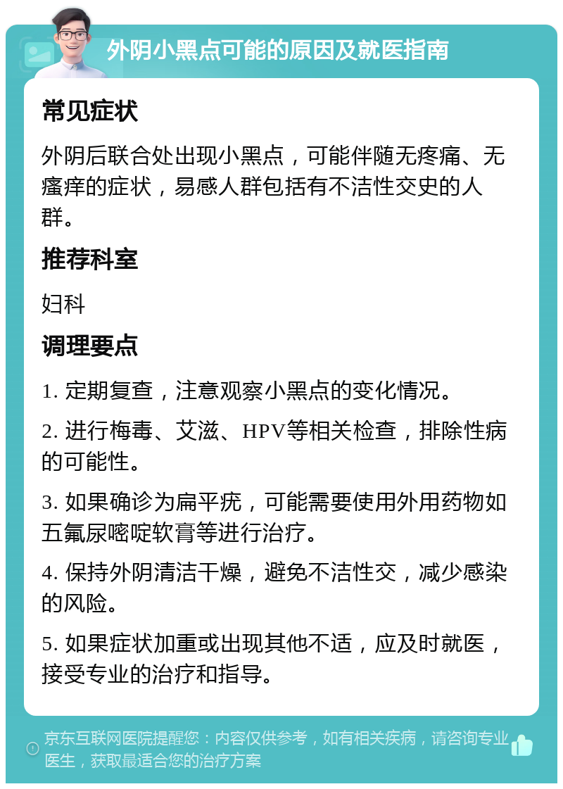 外阴小黑点可能的原因及就医指南 常见症状 外阴后联合处出现小黑点，可能伴随无疼痛、无瘙痒的症状，易感人群包括有不洁性交史的人群。 推荐科室 妇科 调理要点 1. 定期复查，注意观察小黑点的变化情况。 2. 进行梅毒、艾滋、HPV等相关检查，排除性病的可能性。 3. 如果确诊为扁平疣，可能需要使用外用药物如五氟尿嘧啶软膏等进行治疗。 4. 保持外阴清洁干燥，避免不洁性交，减少感染的风险。 5. 如果症状加重或出现其他不适，应及时就医，接受专业的治疗和指导。