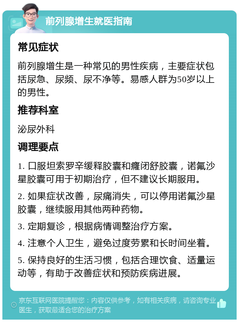 前列腺增生就医指南 常见症状 前列腺增生是一种常见的男性疾病，主要症状包括尿急、尿频、尿不净等。易感人群为50岁以上的男性。 推荐科室 泌尿外科 调理要点 1. 口服坦索罗辛缓释胶囊和癃闭舒胶囊，诺氟沙星胶囊可用于初期治疗，但不建议长期服用。 2. 如果症状改善，尿痛消失，可以停用诺氟沙星胶囊，继续服用其他两种药物。 3. 定期复诊，根据病情调整治疗方案。 4. 注意个人卫生，避免过度劳累和长时间坐着。 5. 保持良好的生活习惯，包括合理饮食、适量运动等，有助于改善症状和预防疾病进展。