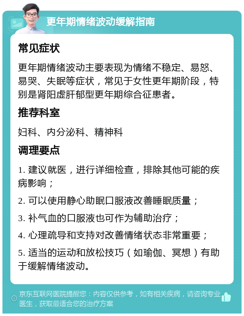 更年期情绪波动缓解指南 常见症状 更年期情绪波动主要表现为情绪不稳定、易怒、易哭、失眠等症状，常见于女性更年期阶段，特别是肾阳虚肝郁型更年期综合征患者。 推荐科室 妇科、内分泌科、精神科 调理要点 1. 建议就医，进行详细检查，排除其他可能的疾病影响； 2. 可以使用静心助眠口服液改善睡眠质量； 3. 补气血的口服液也可作为辅助治疗； 4. 心理疏导和支持对改善情绪状态非常重要； 5. 适当的运动和放松技巧（如瑜伽、冥想）有助于缓解情绪波动。