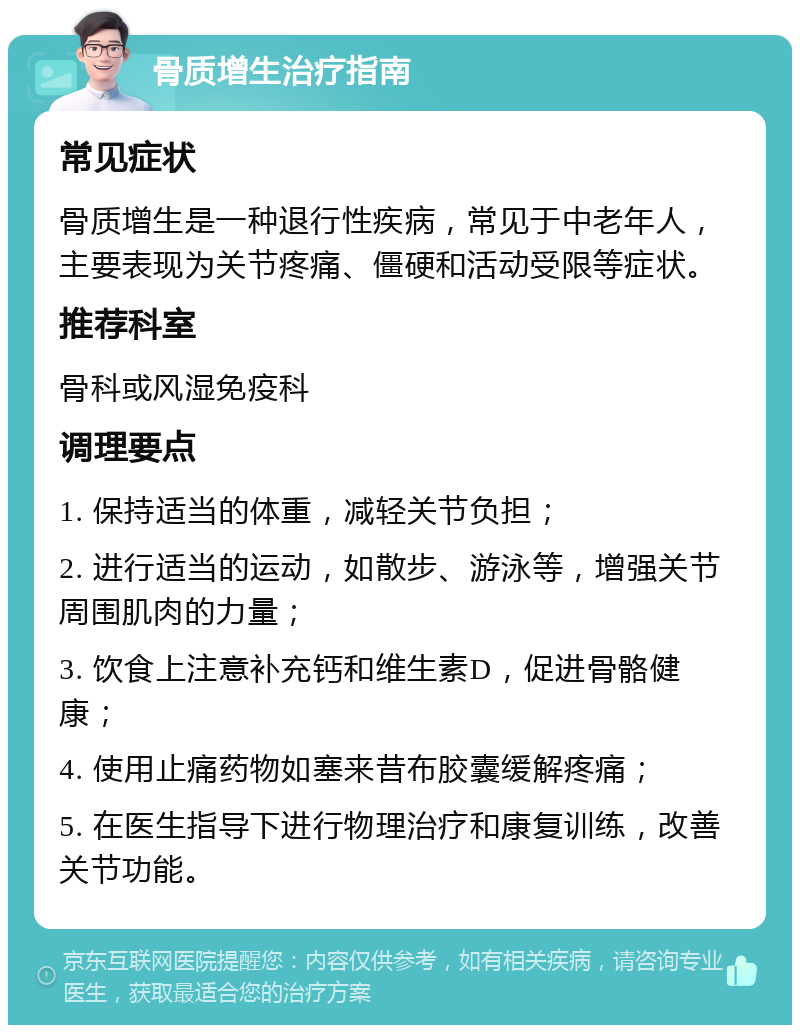 骨质增生治疗指南 常见症状 骨质增生是一种退行性疾病，常见于中老年人，主要表现为关节疼痛、僵硬和活动受限等症状。 推荐科室 骨科或风湿免疫科 调理要点 1. 保持适当的体重，减轻关节负担； 2. 进行适当的运动，如散步、游泳等，增强关节周围肌肉的力量； 3. 饮食上注意补充钙和维生素D，促进骨骼健康； 4. 使用止痛药物如塞来昔布胶囊缓解疼痛； 5. 在医生指导下进行物理治疗和康复训练，改善关节功能。