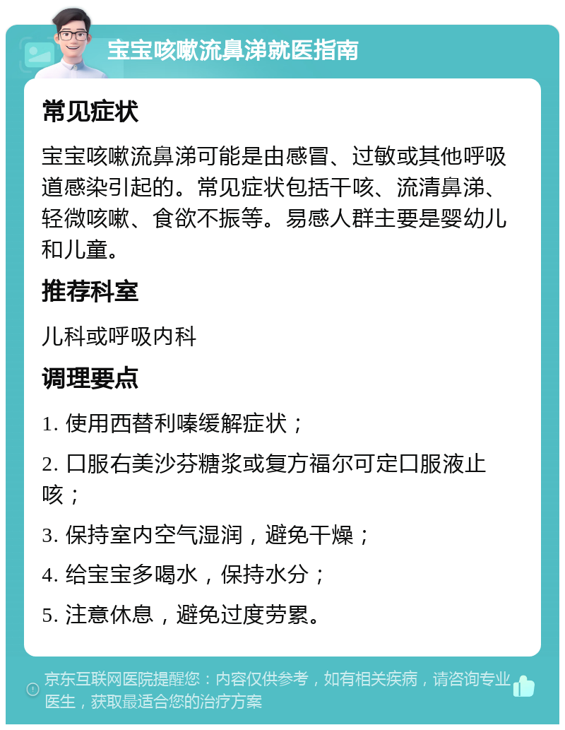 宝宝咳嗽流鼻涕就医指南 常见症状 宝宝咳嗽流鼻涕可能是由感冒、过敏或其他呼吸道感染引起的。常见症状包括干咳、流清鼻涕、轻微咳嗽、食欲不振等。易感人群主要是婴幼儿和儿童。 推荐科室 儿科或呼吸内科 调理要点 1. 使用西替利嗪缓解症状； 2. 口服右美沙芬糖浆或复方福尔可定口服液止咳； 3. 保持室内空气湿润，避免干燥； 4. 给宝宝多喝水，保持水分； 5. 注意休息，避免过度劳累。