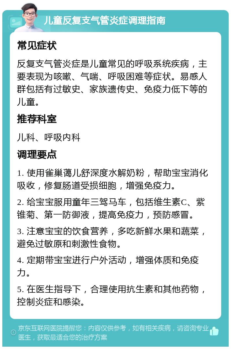 儿童反复支气管炎症调理指南 常见症状 反复支气管炎症是儿童常见的呼吸系统疾病，主要表现为咳嗽、气喘、呼吸困难等症状。易感人群包括有过敏史、家族遗传史、免疫力低下等的儿童。 推荐科室 儿科、呼吸内科 调理要点 1. 使用雀巢蔼儿舒深度水解奶粉，帮助宝宝消化吸收，修复肠道受损细胞，增强免疫力。 2. 给宝宝服用童年三驾马车，包括维生素C、紫锥菊、第一防御液，提高免疫力，预防感冒。 3. 注意宝宝的饮食营养，多吃新鲜水果和蔬菜，避免过敏原和刺激性食物。 4. 定期带宝宝进行户外活动，增强体质和免疫力。 5. 在医生指导下，合理使用抗生素和其他药物，控制炎症和感染。