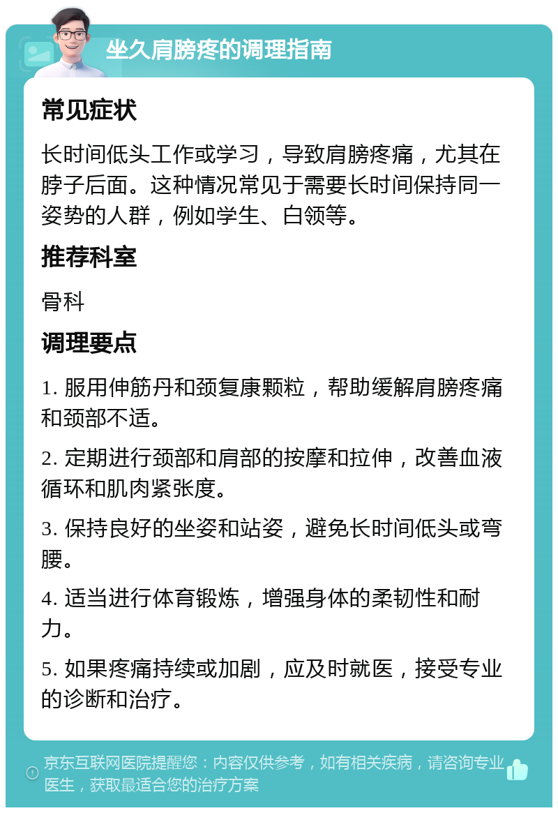 坐久肩膀疼的调理指南 常见症状 长时间低头工作或学习，导致肩膀疼痛，尤其在脖子后面。这种情况常见于需要长时间保持同一姿势的人群，例如学生、白领等。 推荐科室 骨科 调理要点 1. 服用伸筋丹和颈复康颗粒，帮助缓解肩膀疼痛和颈部不适。 2. 定期进行颈部和肩部的按摩和拉伸，改善血液循环和肌肉紧张度。 3. 保持良好的坐姿和站姿，避免长时间低头或弯腰。 4. 适当进行体育锻炼，增强身体的柔韧性和耐力。 5. 如果疼痛持续或加剧，应及时就医，接受专业的诊断和治疗。