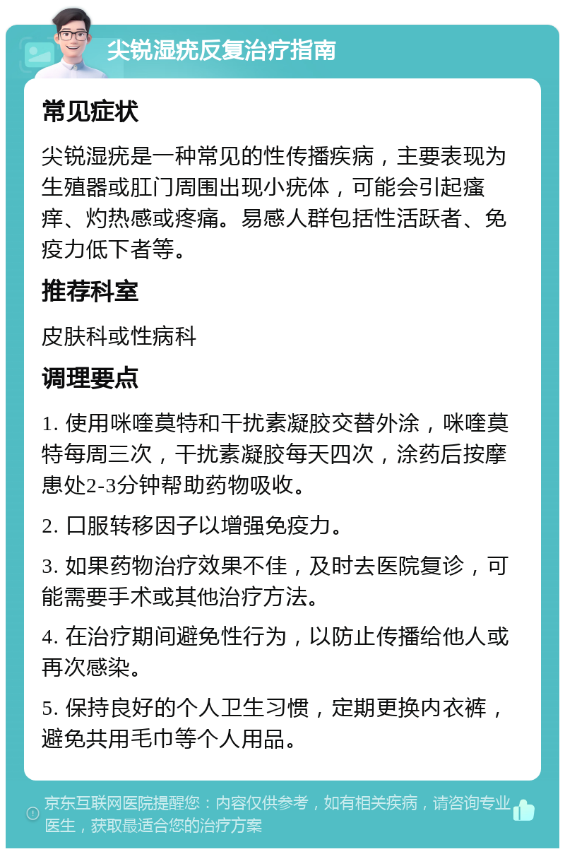 尖锐湿疣反复治疗指南 常见症状 尖锐湿疣是一种常见的性传播疾病，主要表现为生殖器或肛门周围出现小疣体，可能会引起瘙痒、灼热感或疼痛。易感人群包括性活跃者、免疫力低下者等。 推荐科室 皮肤科或性病科 调理要点 1. 使用咪喹莫特和干扰素凝胶交替外涂，咪喹莫特每周三次，干扰素凝胶每天四次，涂药后按摩患处2-3分钟帮助药物吸收。 2. 口服转移因子以增强免疫力。 3. 如果药物治疗效果不佳，及时去医院复诊，可能需要手术或其他治疗方法。 4. 在治疗期间避免性行为，以防止传播给他人或再次感染。 5. 保持良好的个人卫生习惯，定期更换内衣裤，避免共用毛巾等个人用品。