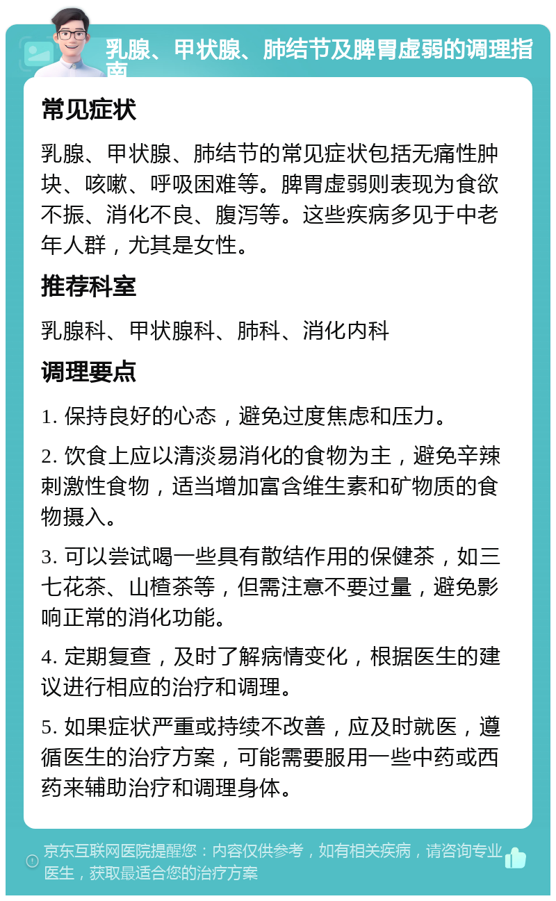 乳腺、甲状腺、肺结节及脾胃虚弱的调理指南 常见症状 乳腺、甲状腺、肺结节的常见症状包括无痛性肿块、咳嗽、呼吸困难等。脾胃虚弱则表现为食欲不振、消化不良、腹泻等。这些疾病多见于中老年人群，尤其是女性。 推荐科室 乳腺科、甲状腺科、肺科、消化内科 调理要点 1. 保持良好的心态，避免过度焦虑和压力。 2. 饮食上应以清淡易消化的食物为主，避免辛辣刺激性食物，适当增加富含维生素和矿物质的食物摄入。 3. 可以尝试喝一些具有散结作用的保健茶，如三七花茶、山楂茶等，但需注意不要过量，避免影响正常的消化功能。 4. 定期复查，及时了解病情变化，根据医生的建议进行相应的治疗和调理。 5. 如果症状严重或持续不改善，应及时就医，遵循医生的治疗方案，可能需要服用一些中药或西药来辅助治疗和调理身体。