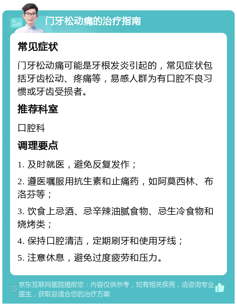 门牙松动痛的治疗指南 常见症状 门牙松动痛可能是牙根发炎引起的，常见症状包括牙齿松动、疼痛等，易感人群为有口腔不良习惯或牙齿受损者。 推荐科室 口腔科 调理要点 1. 及时就医，避免反复发作； 2. 遵医嘱服用抗生素和止痛药，如阿莫西林、布洛芬等； 3. 饮食上忌酒、忌辛辣油腻食物、忌生冷食物和烧烤类； 4. 保持口腔清洁，定期刷牙和使用牙线； 5. 注意休息，避免过度疲劳和压力。