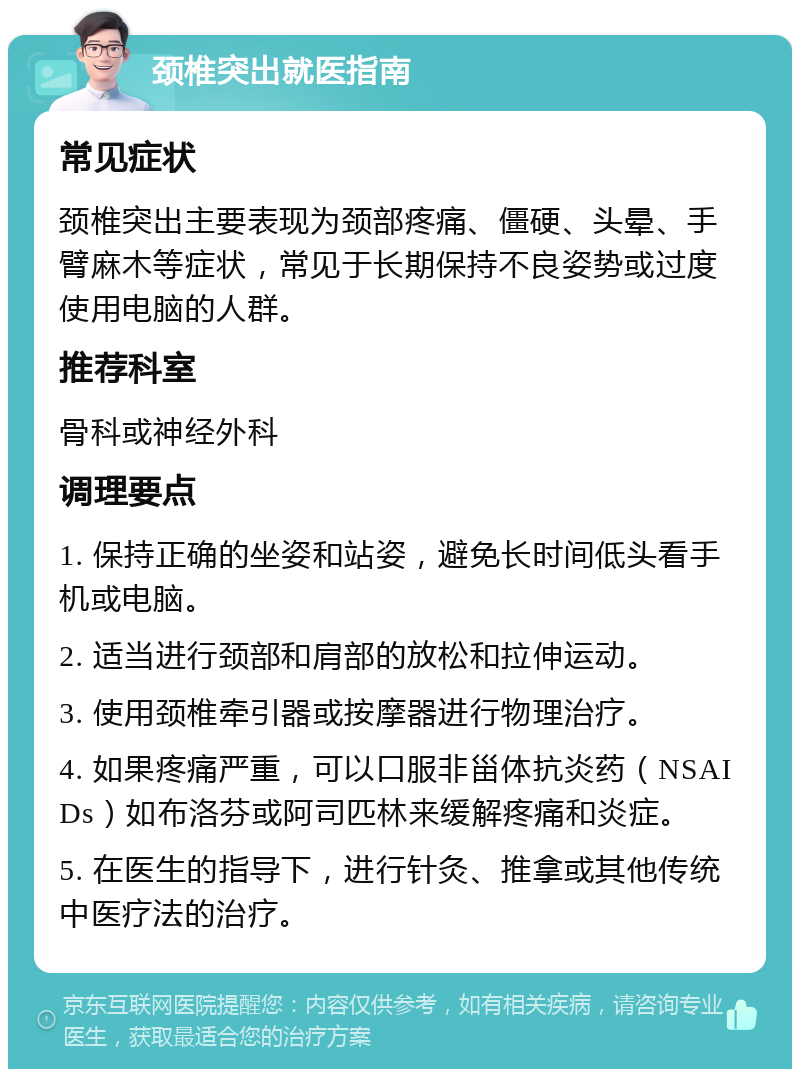 颈椎突出就医指南 常见症状 颈椎突出主要表现为颈部疼痛、僵硬、头晕、手臂麻木等症状，常见于长期保持不良姿势或过度使用电脑的人群。 推荐科室 骨科或神经外科 调理要点 1. 保持正确的坐姿和站姿，避免长时间低头看手机或电脑。 2. 适当进行颈部和肩部的放松和拉伸运动。 3. 使用颈椎牵引器或按摩器进行物理治疗。 4. 如果疼痛严重，可以口服非甾体抗炎药（NSAIDs）如布洛芬或阿司匹林来缓解疼痛和炎症。 5. 在医生的指导下，进行针灸、推拿或其他传统中医疗法的治疗。